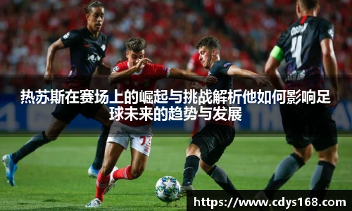 热苏斯在赛场上的崛起与挑战解析他如何影响足球未来的趋势与发展